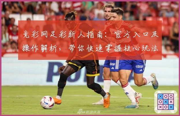 竞彩网足彩新人指南：官方入口及操作解析，带你快速掌握核心玩法与使用技巧