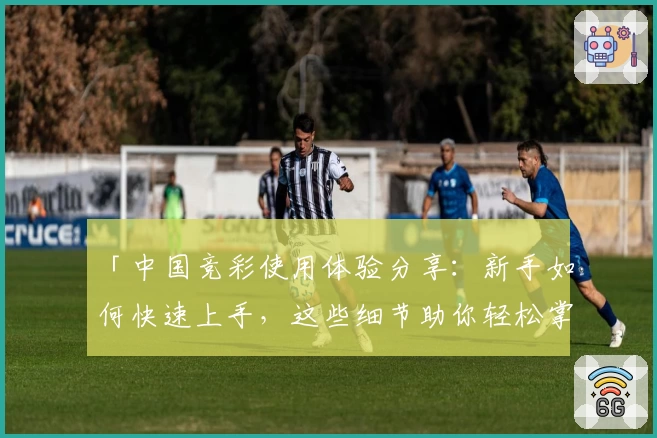 「中国竞彩使用体验分享：新手如何快速上手，这些细节助你轻松掌握」