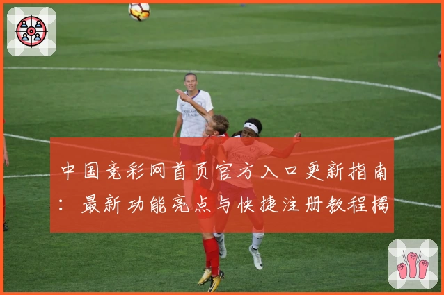 中国竞彩网首页官方入口更新指南：最新功能亮点与快捷注册教程揭秘