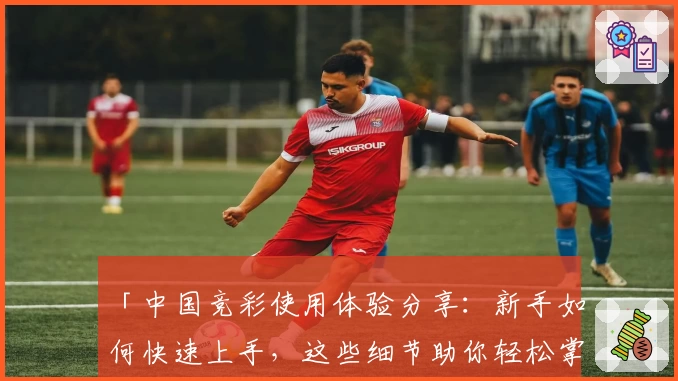 「中国竞彩使用体验分享：新手如何快速上手，这些细节助你轻松掌握」
