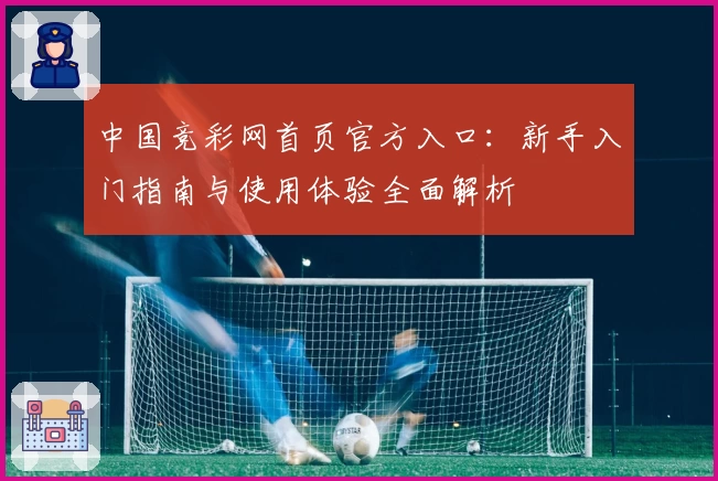 中国竞彩网首页官方入口：新手入门指南与使用体验全面解析