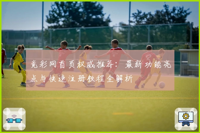 竟彩网首页权威推荐：最新功能亮点与快速注册教程全解析