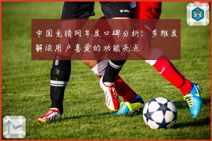 中国竞猜网年度口碑分析：多维度解读用户喜爱的功能亮点