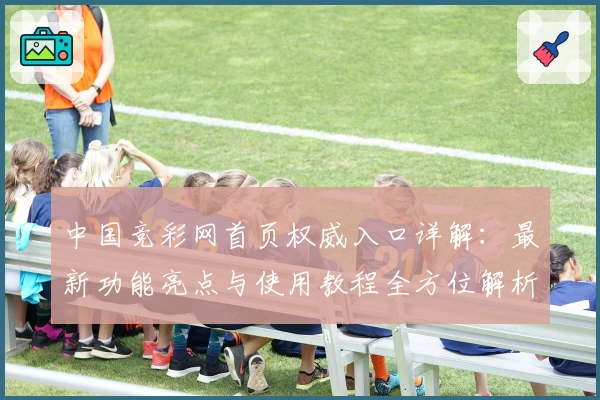 中国竞彩网首页权威入口详解：最新功能亮点与使用教程全方位解析