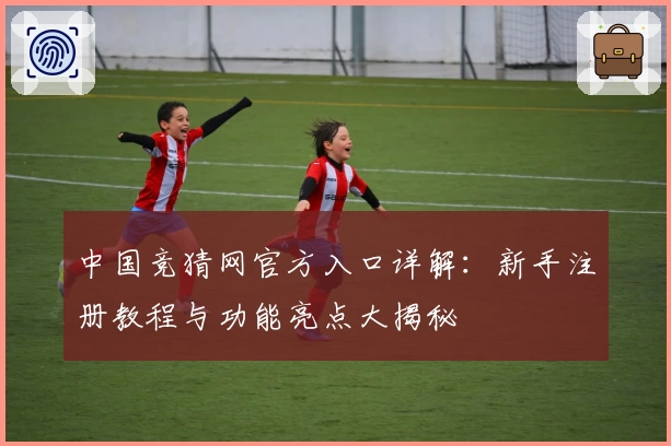中国竞猜网官方入口详解：新手注册教程与功能亮点大揭秘