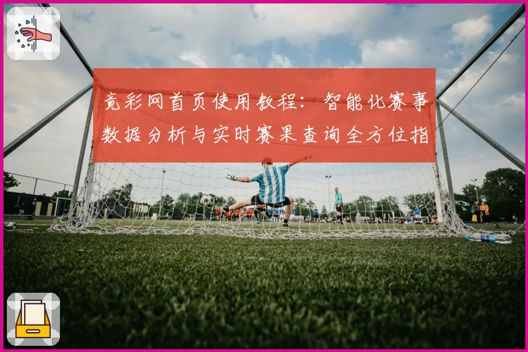 竟彩网首页使用教程：智能化赛事数据分析与实时赛果查询全方位指南