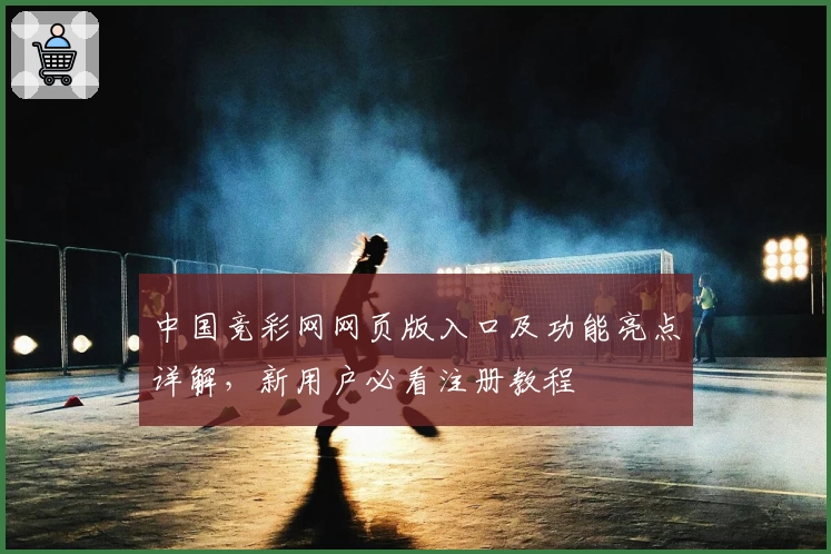 中国竞彩网网页版入口及功能亮点详解，新用户必看注册教程