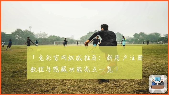 「竞彩官网权威推荐：新用户注册教程与隐藏功能亮点一览」