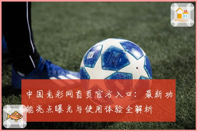 中国竞彩网首页官方入口：最新功能亮点曝光与使用体验全解析