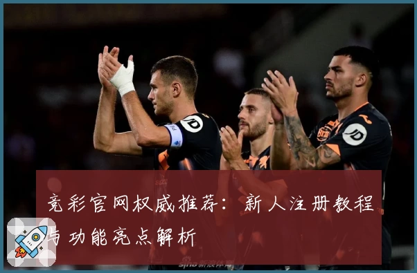 竞彩官网权威推荐：新人注册教程与功能亮点解析