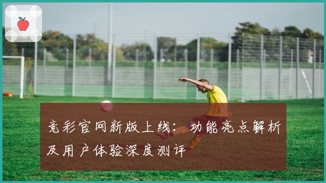 竞彩官网新版上线：功能亮点解析及用户体验深度测评