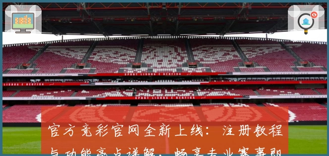官方竞彩官网全新上线:注册教程与功能亮点详解,畅享专业赛事即时资讯