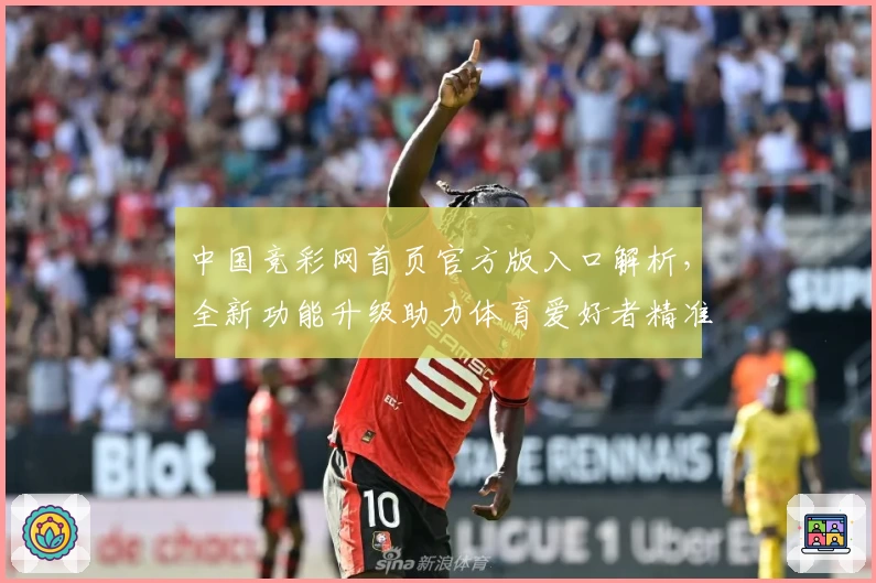 中国竞彩网首页官方版入口解析，全新功能升级助力体育爱好者精准掌握赛事动态