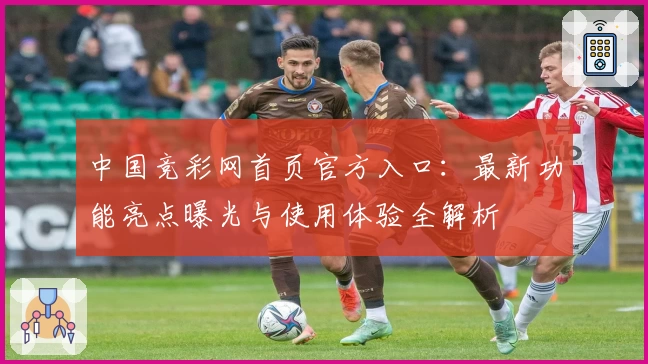 中国竞彩网首页官方入口：最新功能亮点曝光与使用体验全解析