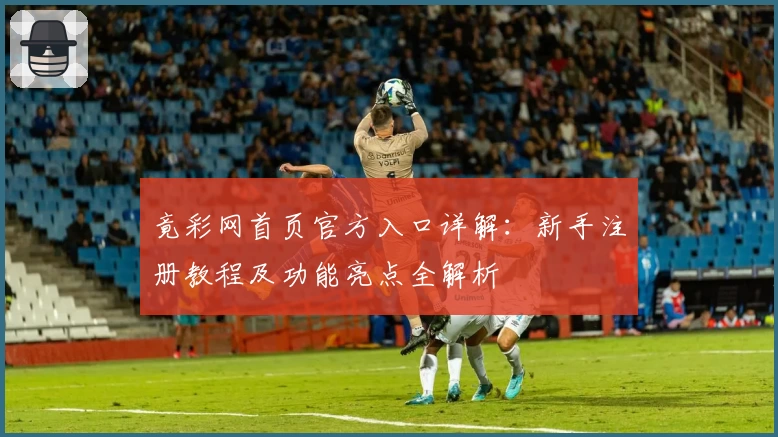竟彩网首页官方入口详解：新手注册教程及功能亮点全解析